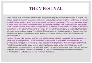 THE V FESTIVAL 
• The V Festival is an annual music festival held every year during the penultimate weekend in August. The...