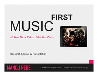 FIRST 
MUSIC 
All Your Music Videos. All in One Place. 
Research & Strategy Presentation 
MANOJ REGE  em@il: manoj.rege@gmail.com  LinkedIn: in.linkedin.com/in/manojrege/ 
 