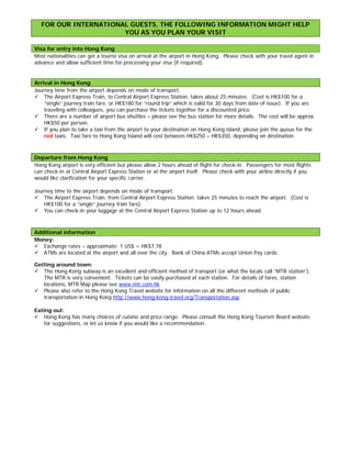 FOR OUR INTERNATIONAL GUESTS, THE FOLLOWING INFORMATION MIGHT HELP
                       YOU AS YOU PLAN YOUR VISIT

Visa for entry into Hong Kong
Most nationalities can get a tourist visa on arrival at the airport in Hong Kong. Please check with your travel agent in
advance and allow sufficient time for processing your visa (if required).


Arrival in Hong Kong
Journey time from the airport depends on mode of transport.
 The Airport Express Train, to Central Airport Express Station, takes about 25 minutes. (Cost is HK$100 for a
    “single” journey train fare, or HK$180 for “round trip” which is valid for 30 days from date of issue). If you are
    traveling with colleagues, you can purchase the tickets together for a discounted price.
 There are a number of airport bus shuttles – please see the bus station for more details. The cost will be approx.
    HK$50 per person.
 If you plan to take a taxi from the airport to your destination on Hong Kong island, please join the queue for the
    red taxis. Taxi fare to Hong Kong Island will cost between HK$250 – HK$350, depending on destination.



Departure from Hong Kong
Hong Kong airport is very efficient but please allow 2 hours ahead of flight for check-in. Passengers for most flights
can check-in at Central Airport Express Station or at the airport itself. Please check with your airline directly if you
would like clarification for your specific carrier.

Journey time to the airport depends on mode of transport.
 The Airport Express Train, from Central Airport Express Station, takes 25 minutes to reach the airport. (Cost is
    HK$100 for a “single” journey train fare).
 You can check-in your luggage at the Central Airport Express Station up to 12 hours ahead.



Additional information
Money:
 Exchange rates – approximate: 1 US$ = HK$7.78
 ATMs are located at the airport and all over the city. Bank of China ATMs accept Union Pay cards.

Getting around town:
 The Hong Kong subway is an excellent and efficient method of transport (or what the locals call “MTR station”).
   The MTR is very convenient. Tickets can be easily purchased at each station. For details of fares, station
   locations, MTR Map please see www.mtr.com.hk
 Please also refer to the Hong Kong Travel website for information on all the different methods of public
   transportation in Hong Kong http://www.hong-kong-travel.org/Transportation.asp

Eating out:
 Hong Kong has many choices of cuisine and price range. Please consult the Hong Kong Tourism Board website
    for suggestions, or let us know if you would like a recommendation.
 