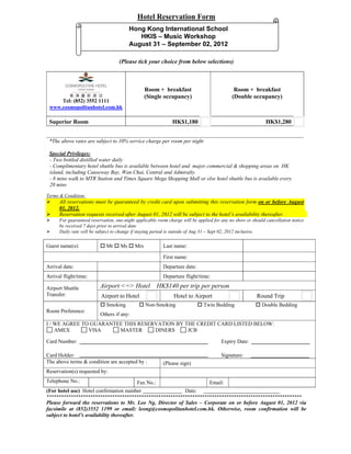 Hotel Reservation Form
                                        Hong Kong International School
                                           HKIS – Music Workshop
                                        August 31 – September 02, 2012

                                   (Please tick your choice from below selections)



                                                Room + breakfast                             Room + breakfast
                                                (Single occupancy)                          (Double occupancy)
     Tel: (852) 3552 1111
 www.cosmopolitanhotel.com.hk

 Superior Room                                                HK$1,180                                      HK$1,280


 *The above rates are subject to 10% service charge per room per night

 Special Privileges:
 - Two bottled distilled water daily
 - Complimentary hotel shuttle bus is available between hotel and major commercial & shopping areas on HK
 island, including Causeway Bay, Wan Chai, Central and Admiralty
 - 8 mins walk to MTR Station and Times Square Mega Shopping Mall or else hotel shuttle bus is available every
 20 mins

Terms & Condition:
     All reservations must be guaranteed by credit card upon submitting this reservation form on or before August
      01, 2012.
     Reservation requests received after August 01, 2012 will be subject to the hotel’s availability thereafter.
     For guaranteed reservation, one-night applicable room charge will be applied for any no show or should cancellation notice
      be received 7 days prior to arrival date
     Daily rate will be subject to change if staying period is outside of Aug 31 – Sept 02, 2012 inclusive.

Guest name(s):             Mr  Ms  Mrs                Last name:

                                                         First name:
Arrival date:                                            Departure date:
Arrival flight/time:                                     Departure flight/time:

Airport Shuttle           Airport <=> Hotel HK$140 per trip per person
Transfer:                 Airport to Hotel                     Hotel to Airport                         Round Trip
                           Smoking           Non-Smoking                   Twin Bedding              Double Bedding
Room Preference:
                          Others if any:
I / WE AGREE TO GUARANTEE THIS RESERVATION BY THE CREDIT CARD LISTED BELOW:
    AMEX       VISA     MASTER      DINERS     JCB

Card Number:                                                                          Expiry Date:

Card Holder:                                                                          Signature:
The above terms & condition are accepted by :            (Please sign)
Reservation(s) requested by:
Telephone No.:                              Fax No.:                            Email:
(For hotel use) Hotel confirmation number                           Date:
*********************************************************************************************************
Please forward the reservations to Mr. Leo Ng, Director of Sales – Corporate on or before August 01, 2012 via
facsimile at (852)3552 1199 or email: leong@cosmopolitanhotel.com.hk. Otherwise, room confirmation will be
subject to hotel’s availability thereafter.
 