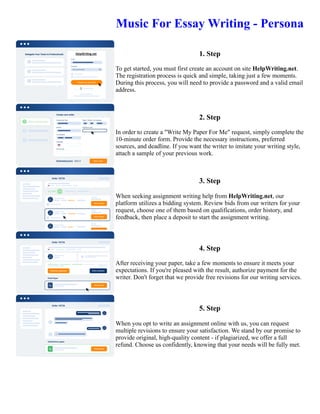 Music For Essay Writing - Persona
1. Step
To get started, you must first create an account on site HelpWriting.net.
The registration process is quick and simple, taking just a few moments.
During this process, you will need to provide a password and a valid email
address.
2. Step
In order to create a "Write My Paper For Me" request, simply complete the
10-minute order form. Provide the necessary instructions, preferred
sources, and deadline. If you want the writer to imitate your writing style,
attach a sample of your previous work.
3. Step
When seeking assignment writing help from HelpWriting.net, our
platform utilizes a bidding system. Review bids from our writers for your
request, choose one of them based on qualifications, order history, and
feedback, then place a deposit to start the assignment writing.
4. Step
After receiving your paper, take a few moments to ensure it meets your
expectations. If you're pleased with the result, authorize payment for the
writer. Don't forget that we provide free revisions for our writing services.
5. Step
When you opt to write an assignment online with us, you can request
multiple revisions to ensure your satisfaction. We stand by our promise to
provide original, high-quality content - if plagiarized, we offer a full
refund. Choose us confidently, knowing that your needs will be fully met.
Music For Essay Writing - Persona Music For Essay Writing - Persona
 