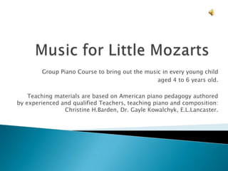 Group Piano Course to bring out the music in every young child
aged 4 to 6 years old.
Teaching materials are based on American piano pedagogy authored
by experienced and qualified Teachers, teaching piano and composition:
Christine H.Barden, Dr. Gayle Kowalchyk, E.L.Lancaster.
 