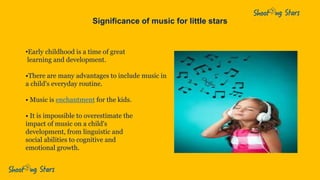 Significance of music for little stars
•Early childhood is a time of great
learning and development.
•There are many advantages to include music in
a child's everyday routine.
• Music is enchantment for the kids.
• It is impossible to overestimate the
impact of music on a child's
development, from linguistic and
social abilities to cognitive and
emotional growth.
 