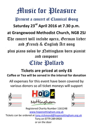 Music for Pleasure
Present a concert of Classical Song
Saturday 23rd
April 2016 at 7.30 p.m.
at Grangewood Methodist Church, NG8 2SJ
The concert will include opera, German lieder
and French & English Art song
.
plus piano solos by Nottingham born pianist
and composer
Clive Pollard
Tickets are priced at only £6
Coffee or Tea will be served in the interval for donation
All expenses for this event have been covered by
various donors so all ticket moneys will support
Registered Charity Number 1161248
www.hopenottingham.org.uk
Tickets can be ordered at tony.richmond@hopenottingham.org.uk
Tony on 0779 289 0920
or on the door
 
