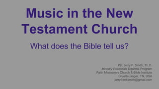 Music in the New
Testament Church
What does the Bible tell us?
Ptr. Jerry F. Smith, Th.D.
Ministry Essentials Diploma Program
Faith Missionary Church & Bible Institute
Gruetli-Laager, TN, USA
jerryfranksmith@gmail.com
 