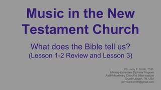 Music in the New
Testament Church
What does the Bible tell us?
(Lesson 1-2 Review and Lesson 3)
Ptr. Jerry F. Smith, Th.D.
Ministry Essentials Diploma Program
Faith Missionary Church & Bible Institute
Gruetli-Laager, TN, USA
jerryfranksmith@gmail.com
 