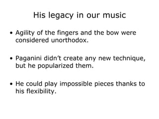His legacy in our music Agility of the fingers and the bow were considered unorthodox. Paganini didn’t create any new technique, but he popularized them. He could play impossible pieces thanks to his flexibility. 
