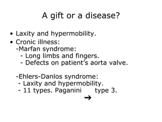 A gift or a disease? Laxity and hypermobility. Cronic illness: -Marfan syndrome:   - Long limbs and fingers.   - Defects on patient’s aorta valve. -Ehlers-Danlos syndrome:  - Laxity and hypermobility.  - 11 types. Paganini  type 3. 