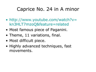 Caprice No. 24 in A minor http:// www.youtube.com / watch?v = kn3HLT7mzoQ & feature = related   Most famous piece of Paganini. Theme, 11 variations, final. Most difficult piece. Highly advanced techniques, fast movements. 