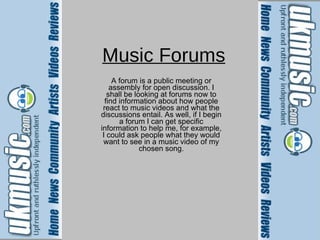 Music Forums A forum is a public meeting or assembly for open discussion. I shall be looking at forums now to find information about how people react to music videos and what the discussions entail. As well, if I begin a forum I can get specific information to help me, for example, I could ask people what they would want to see in a music video of my chosen song. 