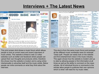 Interviews +  The Latest News   This print screen shot shows a music forum which allows people to look at current news and recent interviews of music artists. This website is linked to web 2.0 other websites such as twitter and facebook where people can upload their own thoughts and products online, therefore this shows how this website is modern and is using online intertextuality to advertise itself and the music artists. Below people can write comments on what they think about the interview. This shot is from the same music forum and portrays all the different music worldwide news for example ‘Oasis spilt’. People can easily look on the website and find entertainment news in the music industry. This again shows how the website is modern and up to date by allowing people to find information at all times as well as the ability to comment on the news articles. All of individual forums or comments to the articles allow people to publicise their own opinions which is what I will need for my music video. 