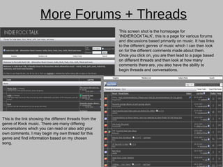 More Forums + Threads This screen shot is the homepage for ‘INDIEROCKTALK’, this is a page for various forums and discussions based primarily on music. It has links to the different genres of music which I can then look on for the different comments made about them. Once you click on, you are then lead to a page based on different threads and then look at how many comments there are, you also have the ability to begin threads and conversations. This is the link showing the different threads from the genre of Rock music. There are many differing conversations which you can read or also add your own comments. I may begin my own thread for this genre and find information based on my chosen song.  