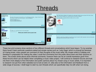Threads These two print screens show sections of two different threads and conversations which have begun. To my surprise there haven’t been particular questions asked just simple names such as ‘Lady Gaga’ which is unusual but because of it being broad, many people can comment on their thoughts of the music artist. My chosen artist is Coldplay and therefore in preparation for making the video I could find comments from the public about them and their opinions on them. The screen shots above show informal comments, however there can be an overall impression given from these forums which can be helpful when completing a music video project. I will continue to research forums and look into them more deeply to find information and public opinions about my chosen song or music artists. It is important to research not just from other websites but to look at web 2.0. sites also to find information and feedback from a wide range of sources. I shall begin to start my own threads which can specifically help me with what I am doing. 