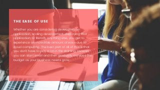 THE EASE OF USE
Whether you are considering developing an
application, scaling development, deploying that
application, or literally anything else, you get to
experience an incredible amount of ease due to
cloud computing. The best part of all of this is that
you don’t have to pay a lot in the starting. Instead,
you can start small and then gradually increase the
budget as your business needs grow.
 
