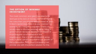 The most common and glaring problems for
startups is the lack of money. And when that is
the case, then you should always invest all your
limited capital resources in a wise manner. For
example, let’s imagine a scenario where you
would have to choose between either hiring a
good human resource development expert or
improving the core hardware of the
organization. This is a difficult situation since
both of these options are vital for the growth of
the organization. And cloud computing can
provide you with the perfect solution for this.
THE OPTION OF MINIMAL
INVESTMENT
 