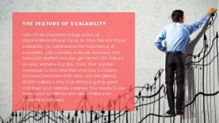 One of the important things which all
organizations should focus on from the starting is
scalability. To understand the importance of
scalability, just consider a simple scenario. You
have just started and you get almost 100 visitors
on your website in a day. Soon, that number
increases to 500 and then one day a content
you post becomes viral. Now, you are getting
10,000 visitors a day. Everything is going great
and then your website crashes. This results in you
losing your credibility and also makes your
customers unhappy. 
THE FEATURE OF SCALABILITY
 