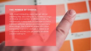 With cloud computing, users can get almost
anything they are looking for. It provides a range
of choices on a number of different levels. So,
this basically means that you will have a choice
between software, service providers, and many
other things. This is another reason why cloud
computing is good for startups. It caters to all
your needs and lets you get exactly whatever
you are looking for.
THE POWER OF CHOICE
 