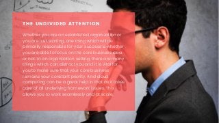 Whether you are an established organization or
you are just starting, one thing which will be
primarily responsible for your success is whether
you are able to focus on the core business idea
or not. In an organization setting, there are many
things which can distract you and it is vital for
you to make sure that your core business
remains your constant priority. And cloud
computing can be a great help in that as it takes
care of all underlying framework issues. This
allows you to work seamlessly and at scale.
THE UNDIVIDED ATTENTION
 
