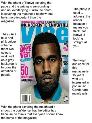 With the photo of Kanye covering the page and the writing is surrounding it and not overlapping it, also the photo is covering the masthead to show that he is more important than the magazine. With the photo covering the masthead it shows the confidence that the editor has because he thinks that everyone should know the name of the magazine. The photo is used to address  the reader because it makes you think that Kanye is looking straight at you. They use a blue and pink colour scheme them two colours work well on a grey background to draw the attention of people. The target audience for this magazine is 15 years+ who are interested in pop music. Gender are mainly girls. 