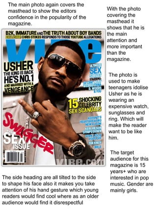 The main photo again covers the masthead to show the editors confidence in the popularity of the magazine. The side heading are all tilted to the side to shape his face also it makes you take attention of his hand gesture which young readers would find cool where as an older audience would find it disrespectful  The photo is used to make teenagers idolise Usher as he is wearing an expensive watch, sunglasses and ring. Which will make the reader want to be like him. With the photo covering the masthead it shows that he is the main attention and more important than the magazine. The target audience for this magazine is 15 years+ who are interested in pop music. Gender are mainly girls. 
