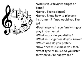 •what’s your favorite singer or
band?
•Do you like to dance?
•Do you know how to play any
instrument? if not would you like
to?
•Does anyone in you family sing or
play instruments?
•What music do you dislike?
•What music genres do you know?
•Which one do you prefer?
•How does music make you feel?
•What type of music do you listen
to when you’re happy/ sad?
 