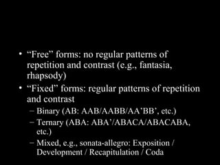 • “Free” forms: no regular patterns of
repetition and contrast (e.g., fantasia,
rhapsody)
• “Fixed” forms: regular patterns of repetition
and contrast
– Binary (AB: AAB/AABB/AA’BB’, etc.)
– Ternary (ABA: ABA’/ABACA/ABACABA,
etc.)
– Mixed, e.g., sonata-allegro: Exposition /
Development / Recapitulation / Coda
 