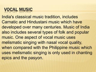 VOCAL MUSIC
India's classical music tradition, includes
Carnatic and Hindustani music which have
developed over many centuries. Music of India
also includes several types of folk and popular
music. One aspect of vocal music uses
melismatic singing with nasal vocal quality,
when compared with the Philippine music which
uses melismatic singing is only used in chanting
epics and the pasyon.
 