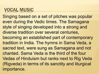 VOCAL MUSIC
Singing based on a set of pitches was popular
even during the Vedic times. The Samagana
style of singing developed into a strong and
diverse tradition over several centuries,
becoming an established part of contemporary
tradition in India. The hymns in Sama Veda, a
sacred text, were sung as Samagana and not
chanted. Sama Veda is the third of the four
Vedas of Hinduism but ranks next to Rig Veda
(Rigveda) in terms of its sanctity and liturgical
importance.
 