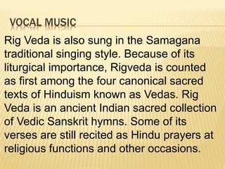 VOCAL MUSIC
Rig Veda is also sung in the Samagana
traditional singing style. Because of its
liturgical importance, Rigveda is counted
as first among the four canonical sacred
texts of Hinduism known as Vedas. Rig
Veda is an ancient Indian sacred collection
of Vedic Sanskrit hymns. Some of its
verses are still recited as Hindu prayers at
religious functions and other occasions.
 