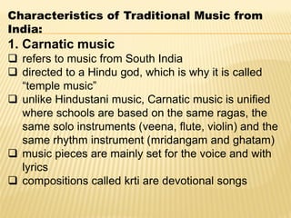 Characteristics of Traditional Music from
India:
1. Carnatic music
 refers to music from South India
 directed to a Hindu god, which is why it is called
“temple music”
 unlike Hindustani music, Carnatic music is unified
where schools are based on the same ragas, the
same solo instruments (veena, flute, violin) and the
same rhythm instrument (mridangam and ghatam)
 music pieces are mainly set for the voice and with
lyrics
 compositions called krti are devotional songs
 