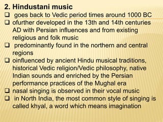 2. Hindustani music
 goes back to Vedic period times around 1000 BC
 ofurther developed in the 13th and 14th centuries
AD with Persian influences and from existing
religious and folk music
 predominantly found in the northern and central
regions
 oinfluenced by ancient Hindu musical traditions,
historical Vedic religion/Vedic philosophy, native
Indian sounds and enriched by the Persian
performance practices of the Mughal era
 nasal singing is observed in their vocal music
 in North India, the most common style of singing is
called khyal, a word which means imagination
 