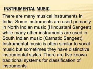 INSTRUMENTAL MUSIC
There are many musical instruments in
India. Some instruments are used primarily
in North Indian music (Hindustani Sangeet)
while many other instruments are used in
South Indian music (Carnatic Sangeet).
Instrumental music is often similar to vocal
music but sometimes they have distinctive
instrumental styles. There are five known
traditional systems for classification of
instruments.
 