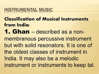 INSTRUMENTAL MUSIC
Classification of Musical Instruments
from India:
1. Ghan – described as a non-
membranous percussive instrument
but with solid resonators. It is one of
the oldest classes of instrument in
India. It may also be a melodic
instrument or instruments to keep tal.
 