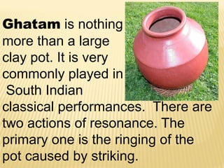 Ghatam is nothing
more than a large
clay pot. It is very
commonly played in
South Indian
classical performances. There are
two actions of resonance. The
primary one is the ringing of the
pot caused by striking.
 