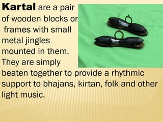 Kartal are a pair
of wooden blocks or
frames with small
metal jingles
mounted in them.
They are simply
beaten together to provide a rhythmic
support to bhajans, kirtan, folk and other
light music.
 