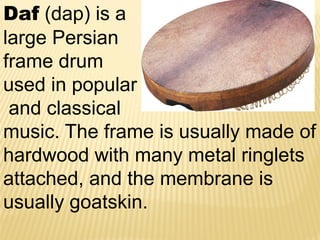 Daf (dap) is a
large Persian
frame drum
used in popular
and classical
music. The frame is usually made of
hardwood with many metal ringlets
attached, and the membrane is
usually goatskin.
 