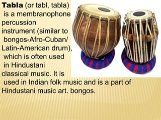 Tabla (or tabl, tabla)
is a membranophone
percussion
instrument (similar to
bongos-Afro-Cuban/
Latin-American drum),
which is often used
in Hindustani
classical music. It is
used in Indian folk music and is a part of
Hindustani music art. bongos.
 