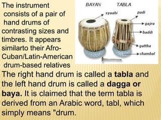 The instrument
consists of a pair of
hand drums of
contrasting sizes and
timbres. It appears
similarto their Afro-
Cuban/Latin-American
drum-based relatives
The right hand drum is called a tabla and
the left hand drum is called a dagga or
baya. It is claimed that the term tabla is
derived from an Arabic word, tabl, which
simply means "drum.
 