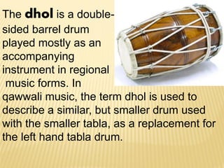 The dhol is a double-
sided barrel drum
played mostly as an
accompanying
instrument in regional
music forms. In
qawwali music, the term dhol is used to
describe a similar, but smaller drum used
with the smaller tabla, as a replacement for
the left hand tabla drum.
 