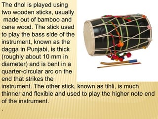 The dhol is played using
two wooden sticks, usually
made out of bamboo and
cane wood. The stick used
to play the bass side of the
instrument, known as the
dagga in Punjabi, is thick
(roughly about 10 mm in
diameter) and is bent in a
quarter-circular arc on the
end that strikes the
instrument. The other stick, known as tihli, is much
thinner and flexible and used to play the higher note end
of the instrument.
.
 