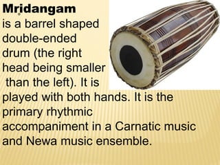 Mr̥idangam
is a barrel shaped
double-ended
drum (the right
head being smaller
than the left). It is
played with both hands. It is the
primary rhythmic
accompaniment in a Carnatic music
and Newa music ensemble.
 