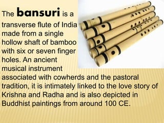 The bansuri is a
transverse flute of India
made from a single
hollow shaft of bamboo
with six or seven finger
holes. An ancient
musical instrument
associated with cowherds and the pastoral
tradition, it is intimately linked to the love story of
Krishna and Radha and is also depicted in
Buddhist paintings from around 100 CE.
 