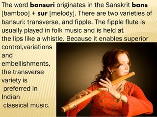 The word bansuri originates in the Sanskrit bans
[bamboo] + sur [melody]. There are two varieties of
bansuri: transverse, and fipple. The fipple flute is
usually played in folk music and is held at
the lips like a whistle. Because it enables superior
control,variations
and
embellishments,
the transverse
variety is
preferred in
Indian
classical music.
 