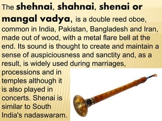 The shehnai, shahnai, shenai or
mangal vadya, is a double reed oboe,
common in India, Pakistan, Bangladesh and Iran,
made out of wood, with a metal flare bell at the
end. Its sound is thought to create and maintain a
sense of auspiciousness and sanctity and, as a
result, is widely used during marriages,
processions and in
temples although it
is also played in
concerts. Shenai is
similar to South
India's nadaswaram.
 