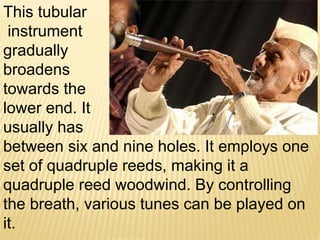 This tubular
instrument
gradually
broadens
towards the
lower end. It
usually has
between six and nine holes. It employs one
set of quadruple reeds, making it a
quadruple reed woodwind. By controlling
the breath, various tunes can be played on
it.
 