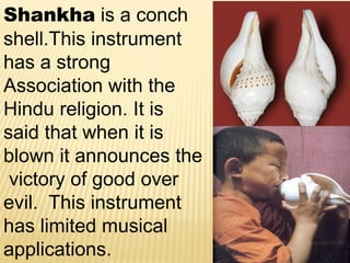 Shankha is a conch
shell.This instrument
has a strong
Association with the
Hindu religion. It is
said that when it is
blown it announces the
victory of good over
evil. This instrument
has limited musical
applications.
 