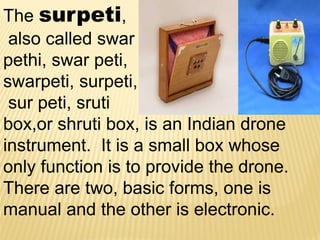 The surpeti,
also called swar
pethi, swar peti,
swarpeti, surpeti,
sur peti, sruti
box,or shruti box, is an Indian drone
instrument. It is a small box whose
only function is to provide the drone.
There are two, basic forms, one is
manual and the other is electronic.
 