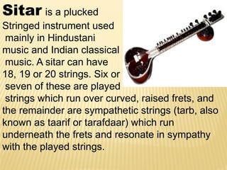 Sitar is a plucked
Stringed instrument used
mainly in Hindustani
music and Indian classical
music. A sitar can have
18, 19 or 20 strings. Six or
seven of these are played
strings which run over curved, raised frets, and
the remainder are sympathetic strings (tarb, also
known as taarif or tarafdaar) which run
underneath the frets and resonate in sympathy
with the played strings.
 