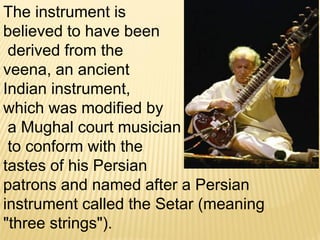The instrument is
believed to have been
derived from the
veena, an ancient
Indian instrument,
which was modified by
a Mughal court musician
to conform with the
tastes of his Persian
patrons and named after a Persian
instrument called the Setar (meaning
"three strings").
 