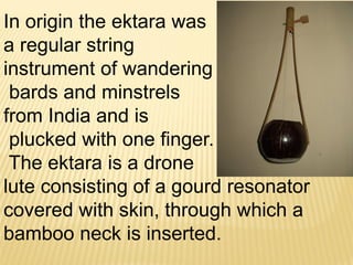 In origin the ektara was
a regular string
instrument of wandering
bards and minstrels
from India and is
plucked with one finger.
The ektara is a drone
lute consisting of a gourd resonator
covered with skin, through which a
bamboo neck is inserted.
 